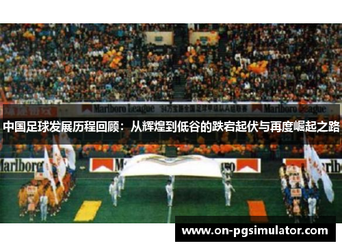 中国足球发展历程回顾：从辉煌到低谷的跌宕起伏与再度崛起之路