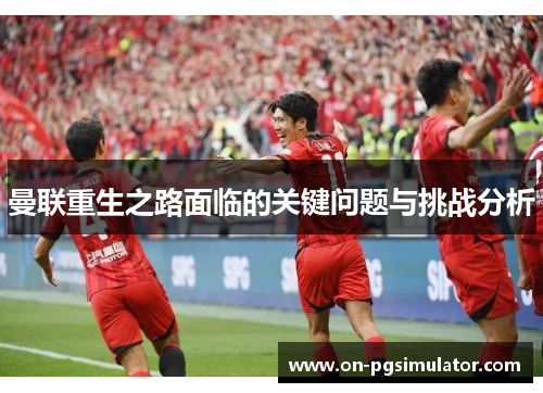 曼联重生之路面临的关键问题与挑战分析