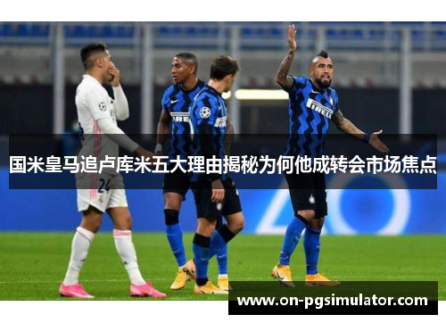 国米皇马追卢库米五大理由揭秘为何他成转会市场焦点