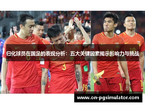 归化球员在国足的表现分析：五大关键因素揭示影响力与挑战