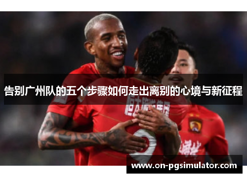 告别广州队的五个步骤如何走出离别的心境与新征程