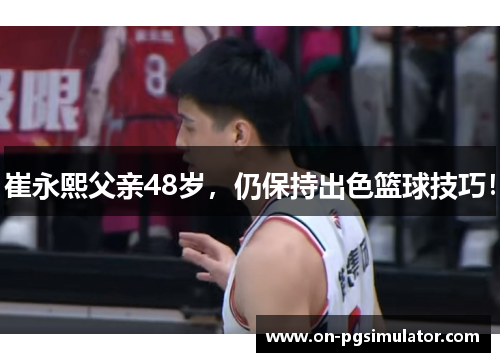 崔永熙父亲48岁，仍保持出色篮球技巧！