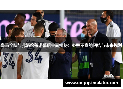 皇马全队与弗洛伦蒂诺幕后会面揭秘：心照不宣的团结与未来规划