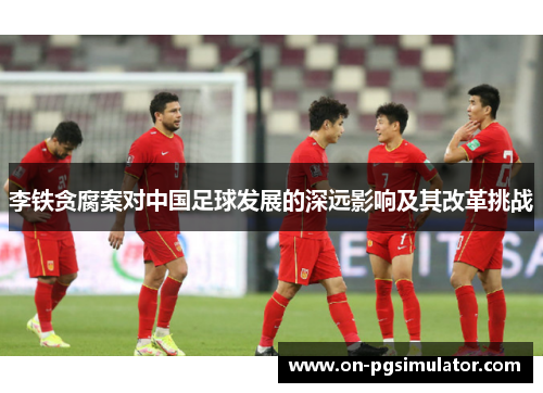 李铁贪腐案对中国足球发展的深远影响及其改革挑战