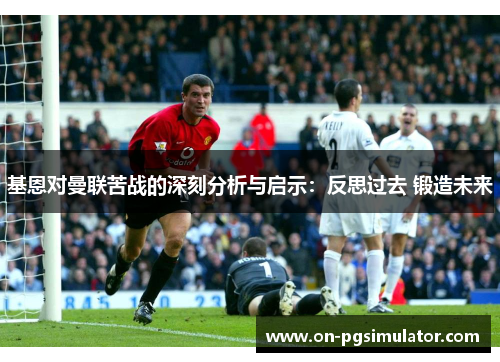 基恩对曼联苦战的深刻分析与启示：反思过去 锻造未来