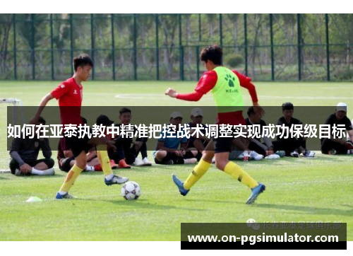 如何在亚泰执教中精准把控战术调整实现成功保级目标