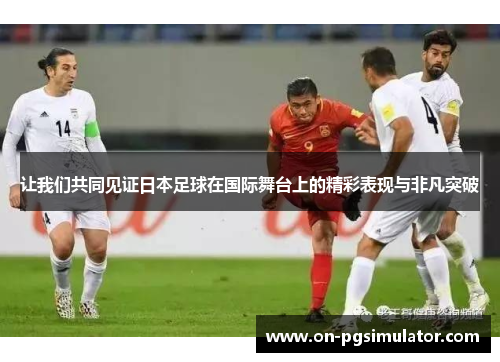 让我们共同见证日本足球在国际舞台上的精彩表现与非凡突破