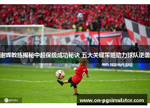 谢晖教练揭秘中超保级成功秘诀 五大关键策略助力球队逆袭