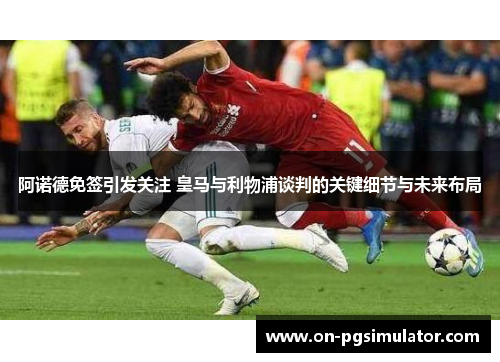 阿诺德免签引发关注 皇马与利物浦谈判的关键细节与未来布局
