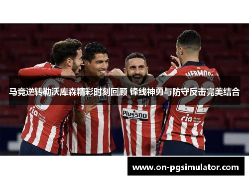 马竞逆转勒沃库森精彩时刻回顾 锋线神勇与防守反击完美结合