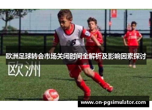 欧洲足球转会市场关闭时间全解析及影响因素探讨