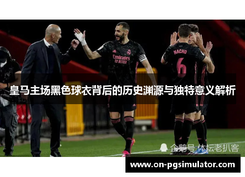 皇马主场黑色球衣背后的历史渊源与独特意义解析