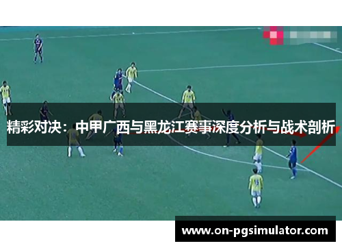 精彩对决：中甲广西与黑龙江赛事深度分析与战术剖析