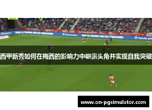 西甲新秀如何在梅西的影响力中崭露头角并实现自我突破